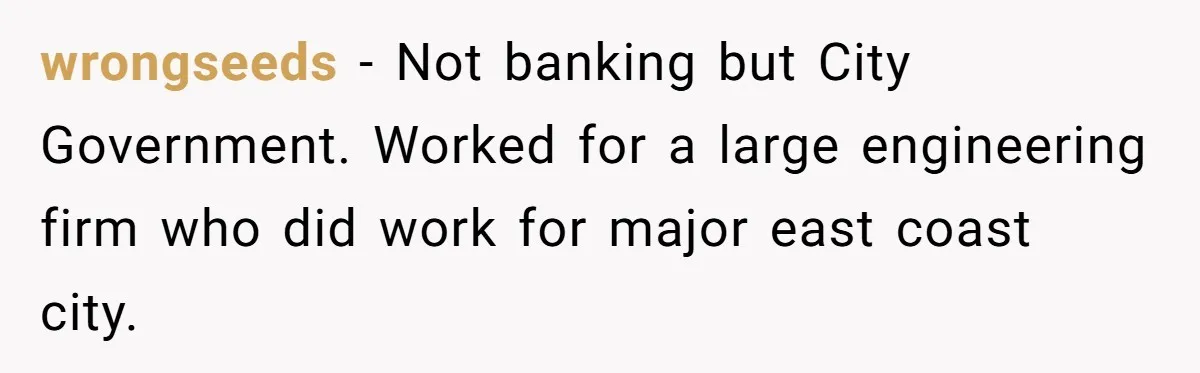 wrongseeds − Not banking but City Government. Worked for a large engineering firm who did work for major east coast city.