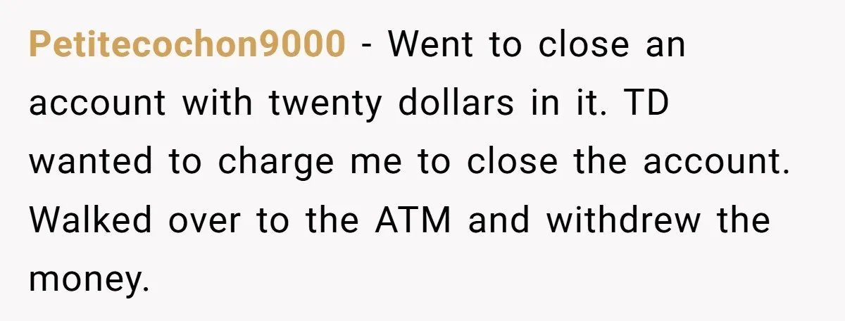 Petitecochon9000 − Went to close an account with twenty dollars in it. TD wanted to charge me to close the account. Walked over to the ATM and withdrew the money.
