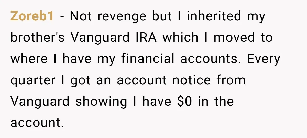 Zoreb1 − Not revenge but I inherited my brother's Vanguard IRA which I moved to where I have my financial accounts. Every quarter I got an account notice from Vanguard...