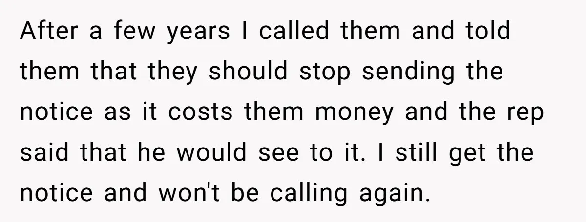 After a few years I called them and told them that they should stop sending the notice as it costs them money and the rep said that he would see...