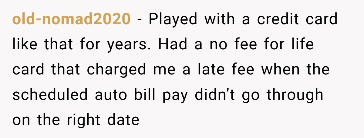 old-nomad2020 − Played with a credit card like that for years. Had a no fee for life card that charged me a late fee when the scheduled auto bill pay...