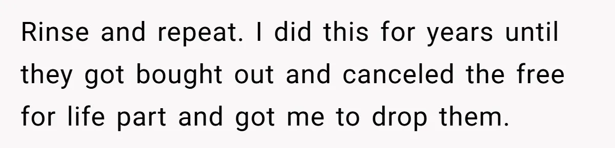 Rinse and repeat. I did this for years until they got bought out and canceled the free for life part and got me to drop them.