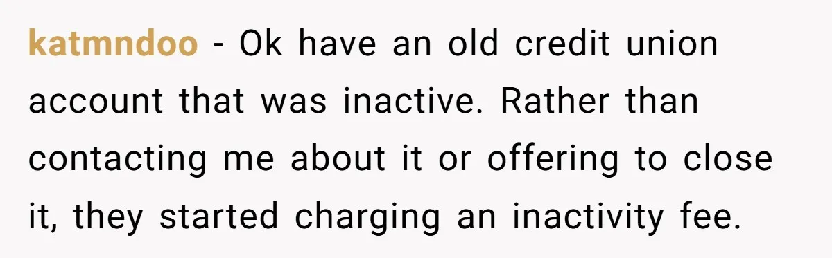 katmndoo − Ok have an old credit union account that was inactive. Rather than contacting me about it or offering to close it, they started charging an inactivity fee.