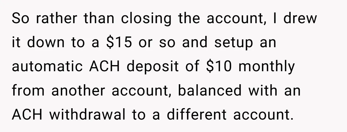 So rather than closing the account, I drew it down to a $15 or so and setup an automatic ACH deposit of $10 monthly from another account, balanced with an...