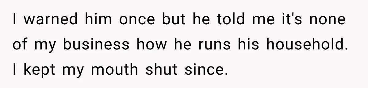 I warned him once but he told me it's none of my business how he runs his household. I kept my mouth shut since.