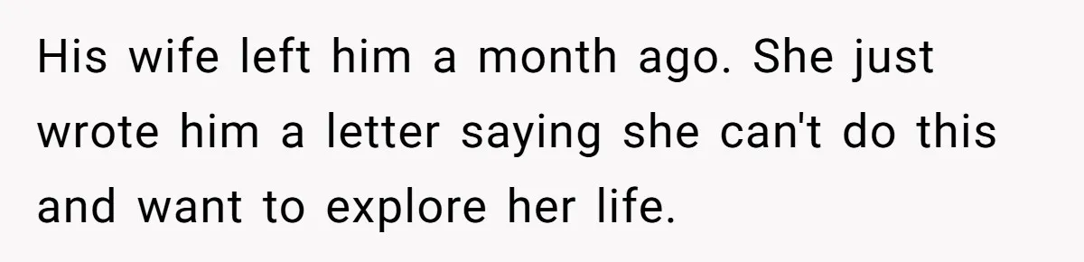 His wife left him a month ago. She just wrote him a letter saying she can't do this and want to explore her life.