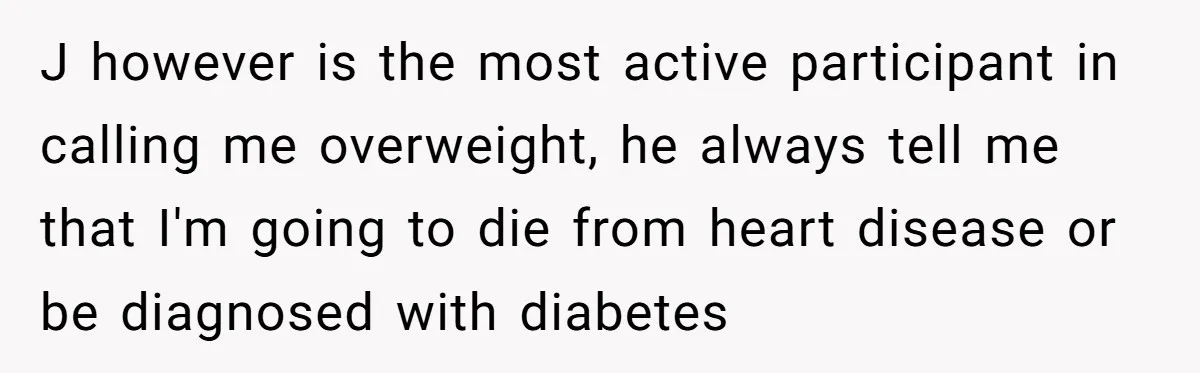 J however is the most active participant in calling me overweight, he always tell me that I'm going to die from heart disease or be diagnosed with diabetes