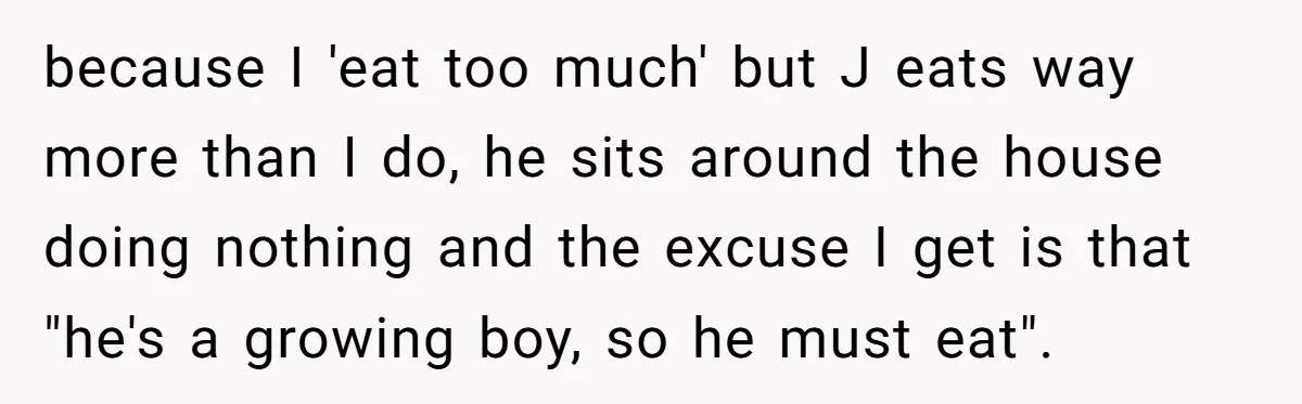 because I 'eat too much' but J eats way more than I do, he sits around the house doing nothing and the excuse I get is that "he's a growing...