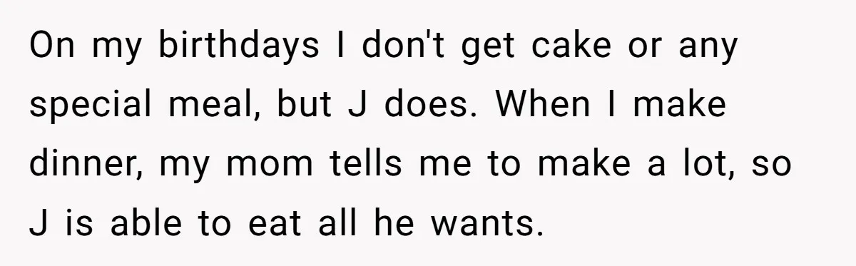 On my birthdays I don't get cake or any special meal, but J does. When I make dinner, my mom tells me to make a lot, so J is able...