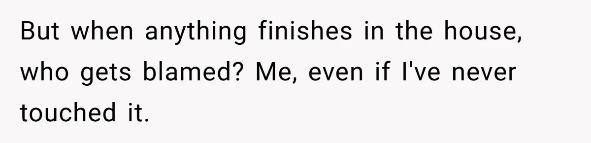 But when anything finishes in the house, who gets blamed? Me, even if I've never touched it.