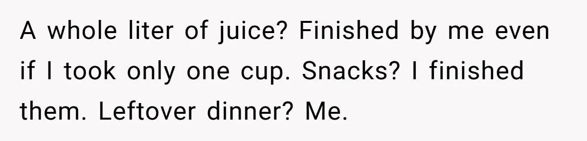 A whole liter of juice? Finished by me even if I took only one cup. Snacks? I finished them. Leftover dinner? Me.