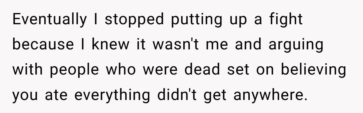 Eventually I stopped putting up a fight because I knew it wasn't me and arguing with people who were dead set on believing you ate everything didn't get anywhere.