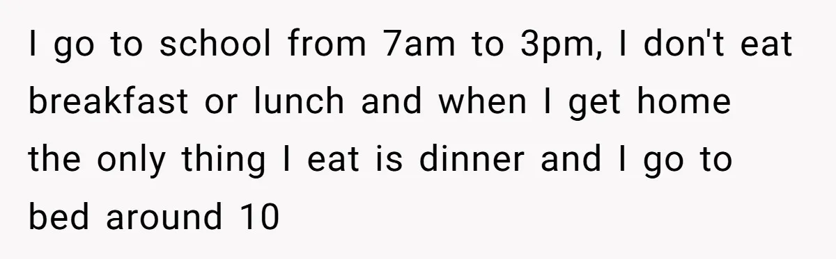 I go to school from 7am to 3pm, I don't eat breakfast or lunch and when I get home the only thing I eat is dinner and I go to...