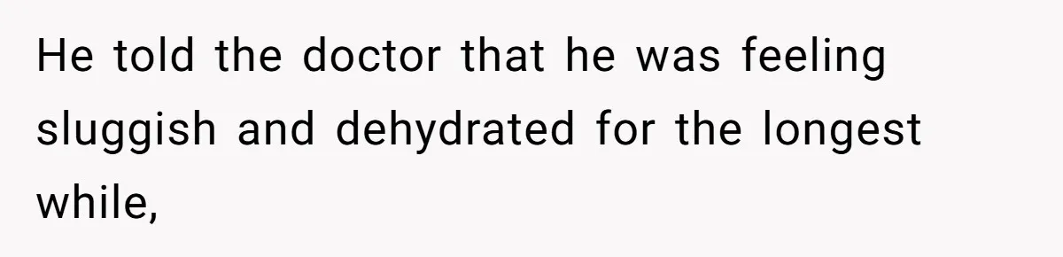 He told the doctor that he was feeling sluggish and dehydrated for the longest while,