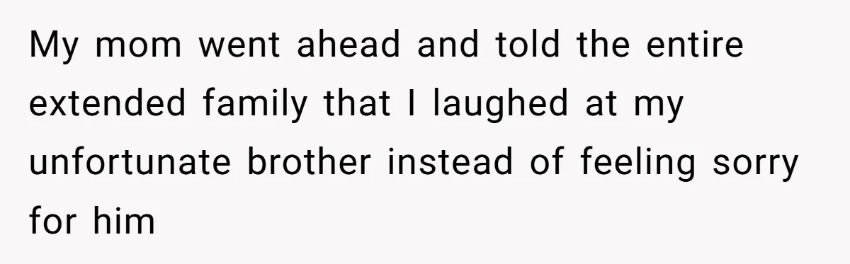 My mom went ahead and told the entire extended family that I laughed at my unfortunate brother instead of feeling sorry for him