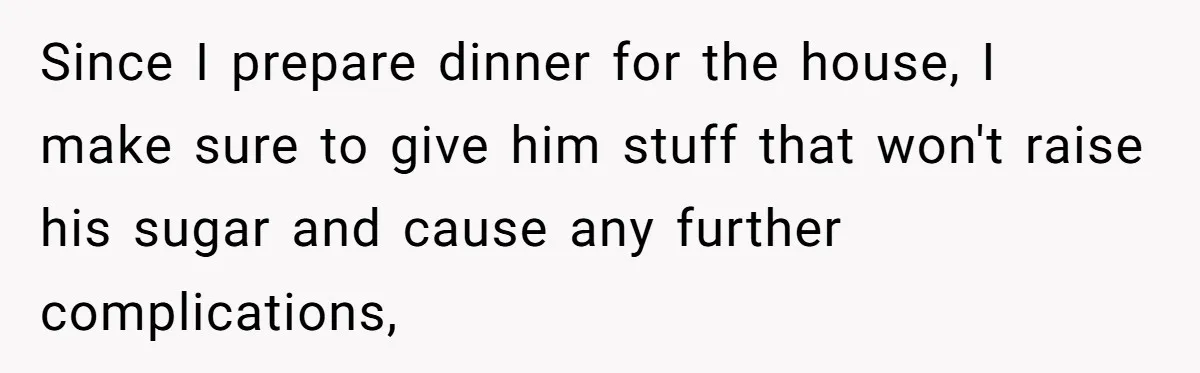 Since I prepare dinner for the house, I make sure to give him stuff that won't raise his sugar and cause any further complications,