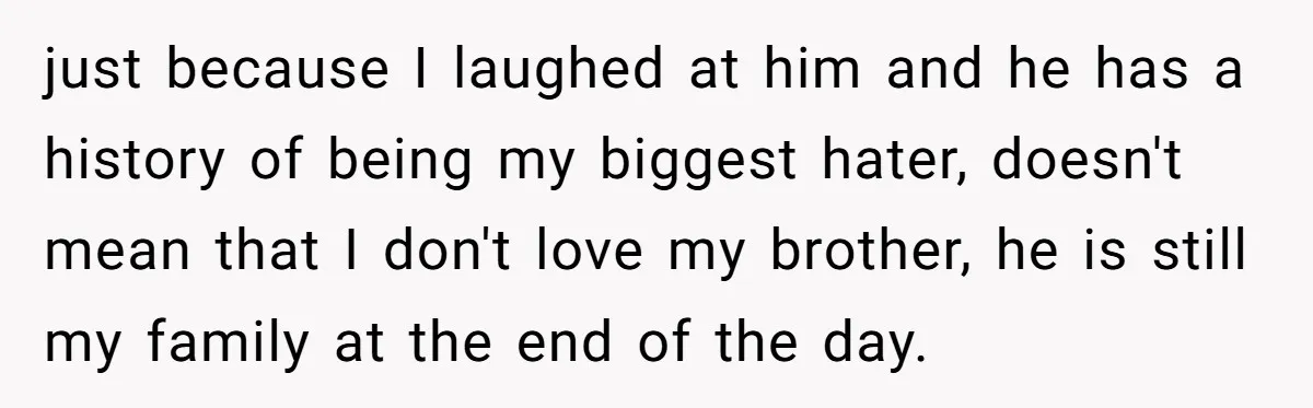 just because I laughed at him and he has a history of being my biggest hater, doesn't mean that I don't love my brother, he is still my family at...