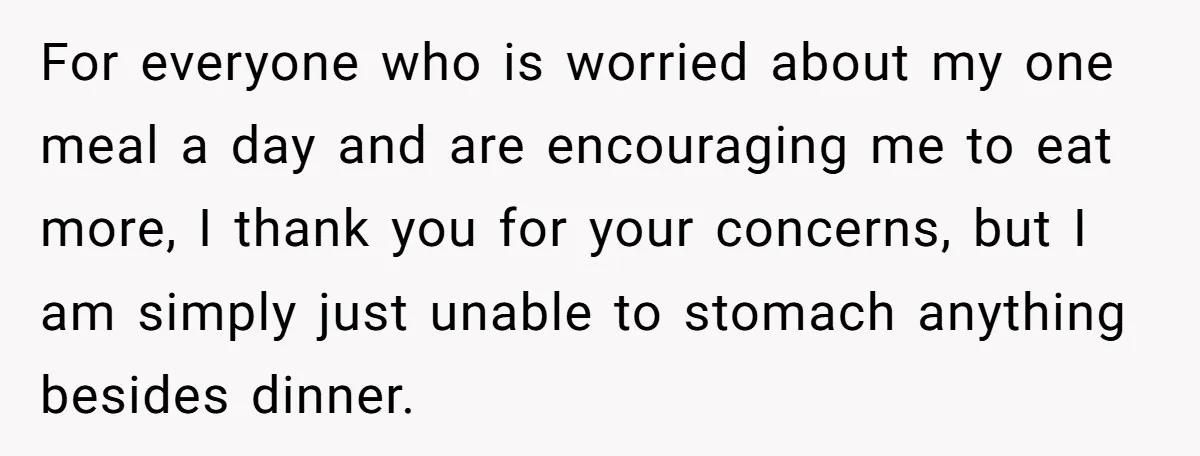 For everyone who is worried about my one meal a day and are encouraging me to eat more, I thank you for your concerns, but I am simply just unable...