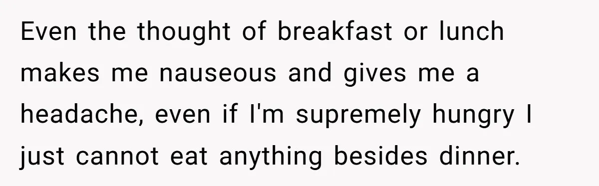 Even the thought of breakfast or lunch makes me nauseous and gives me a headache, even if I'm supremely hungry I just cannot eat anything besides dinner.