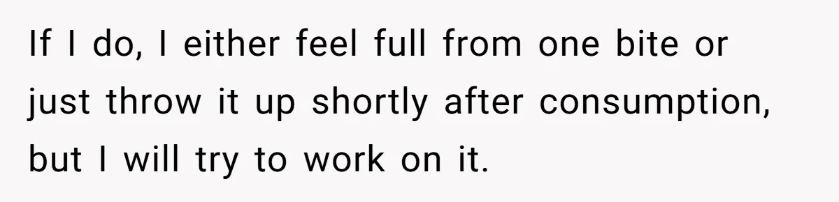 If I do, I either feel full from one bite or just throw it up shortly after consumption, but I will try to work on it.