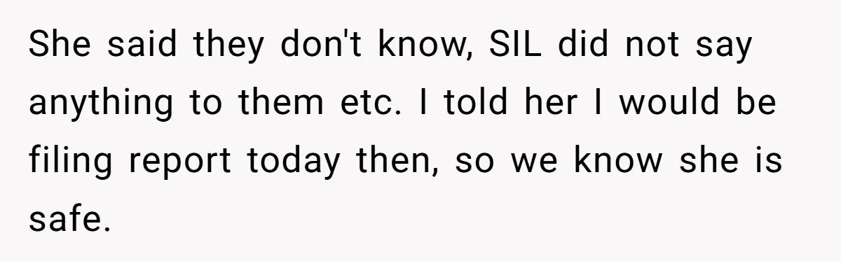 She said they don't know, SIL did not say anything to them etc. I told her I would be filing report today then, so we know she is safe.