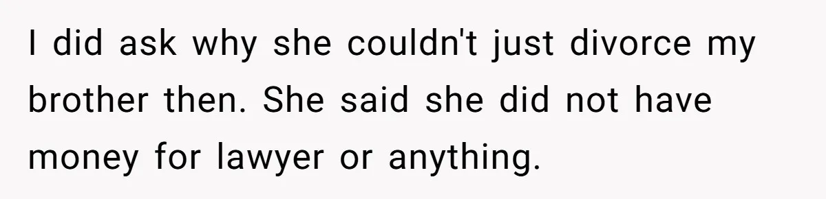 I did ask why she couldn't just divorce my brother then. She said she did not have money for lawyer or anything.
