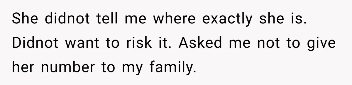 She didnot tell me where exactly she is. Didnot want to risk it. Asked me not to give her number to my family.