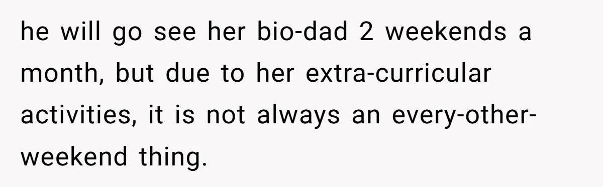 he will go see her bio-dad 2 weekends a month, but due to her extra-curricular activities, it is not always an every-other-weekend thing.