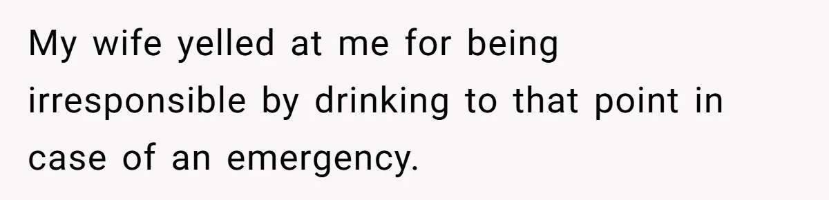 My wife yelled at me for being irresponsible by drinking to that point in case of an emergency.