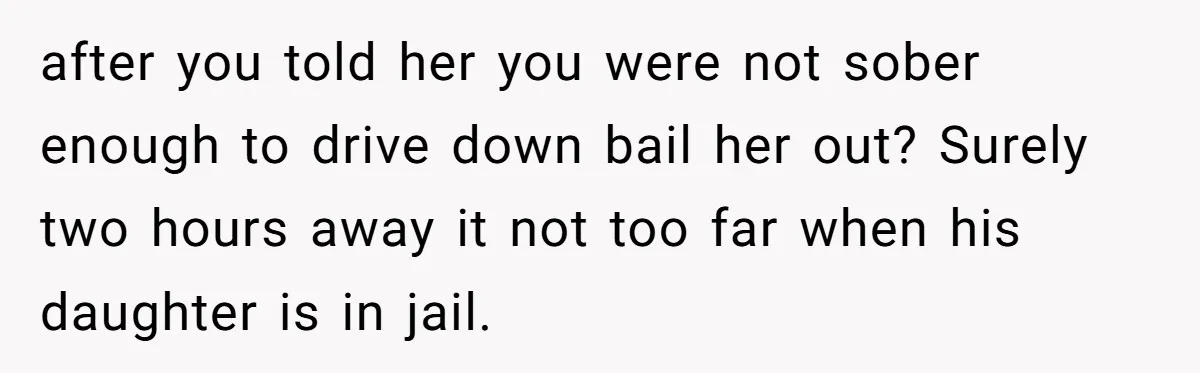 after you told her you were not sober enough to drive down bail her out? Surely two hours away it not too far when his daughter is in jail.