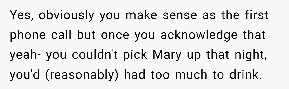Yes, obviously you make sense as the first phone call but once you acknowledge that yeah- you couldn't pick Mary up that night, you'd (reasonably) had too much to drink.