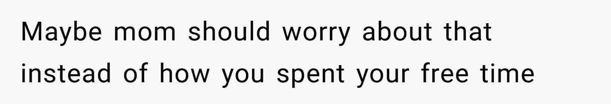 Maybe mom should worry about that instead of how you spent your free time