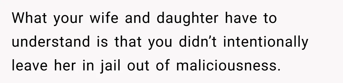 What your wife and daughter have to understand is that you didn’t intentionally leave her in jail out of maliciousness.