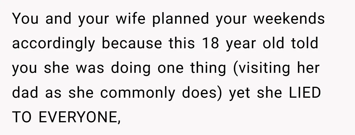 You and your wife planned your weekends accordingly because this 18 year old told you she was doing one thing (visiting her dad as she commonly does) yet she LIED...