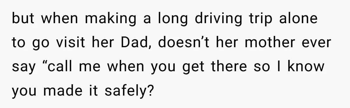 but when making a long driving trip alone to go visit her Dad, doesn’t her mother ever say “call me when you get there so I know you made it...