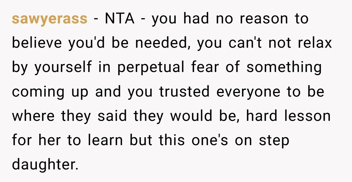 sawyerass − NTA - you had no reason to believe you'd be needed, you can't not relax by yourself in perpetual fear of something coming up and you trusted everyone...