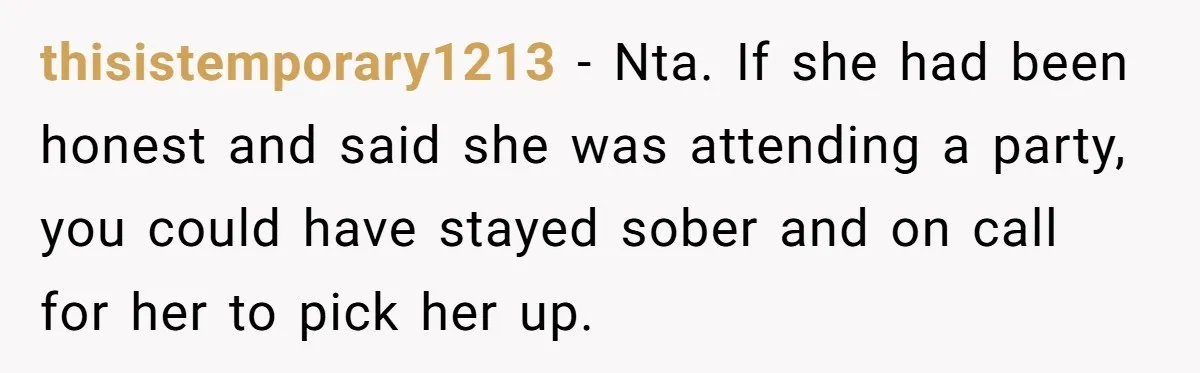 thisistemporary1213 − Nta. If she had been honest and said she was attending a party, you could have stayed sober and on call for her to pick her up.