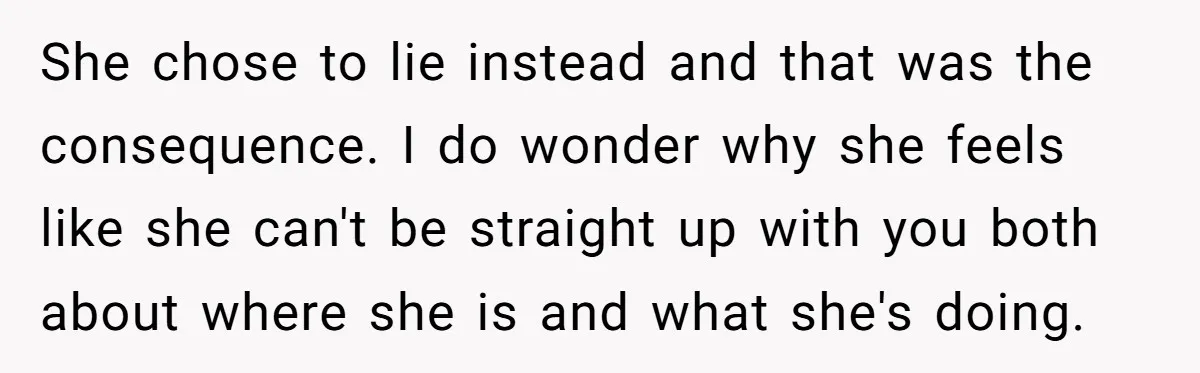 She chose to lie instead and that was the consequence. I do wonder why she feels like she can't be straight up with you both about where she is and...