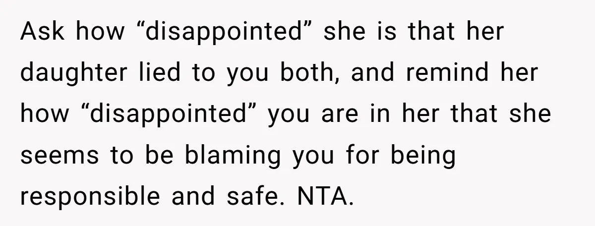 Ask how “disappointed” she is that her daughter lied to you both, and remind her how “disappointed” you are in her that she seems to be blaming you for being...