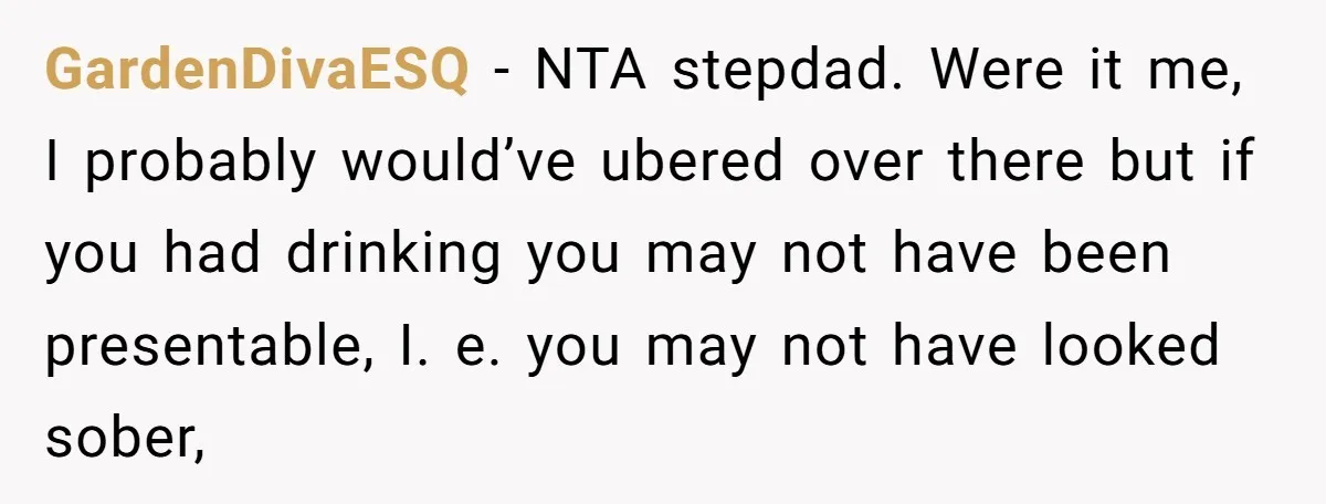 GardenDivaESQ − NTA stepdad. Were it me, I probably would’ve ubered over there but if you had drinking you may not have been presentable, I. e. you may not have...