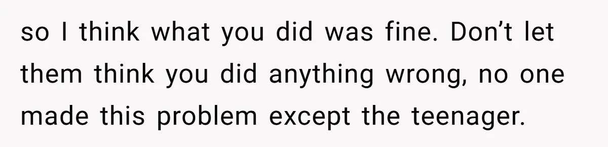 so I think what you did was fine. Don’t let them think you did anything wrong, no one made this problem except the teenager.