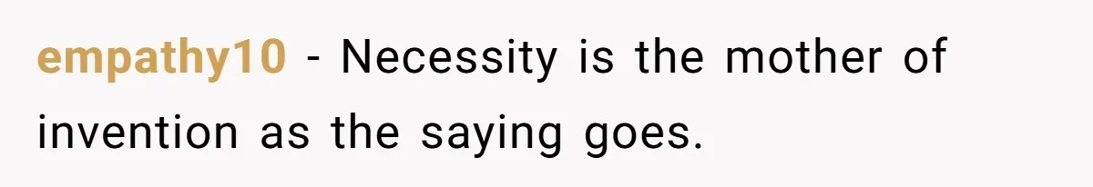 empathy10 − Necessity is the mother of invention as the saying goes.