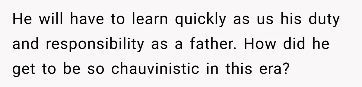 He will have to learn quickly as us his duty and responsibility as a father. How did he get to be so chauvinistic in this era?