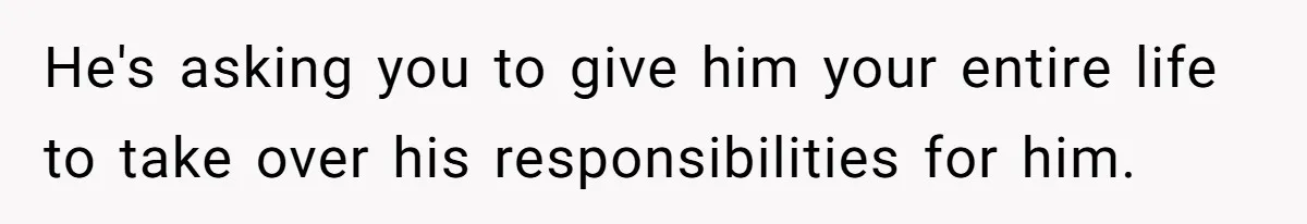 He's asking you to give him your entire life to take over his responsibilities for him.