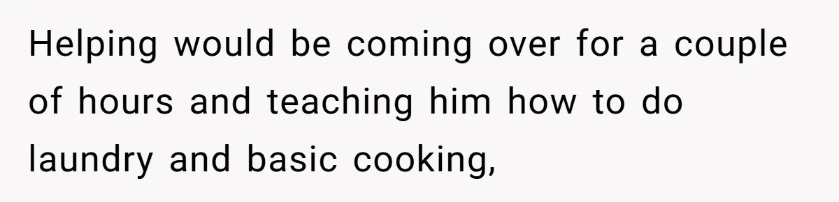 Helping would be coming over for a couple of hours and teaching him how to do laundry and basic cooking,