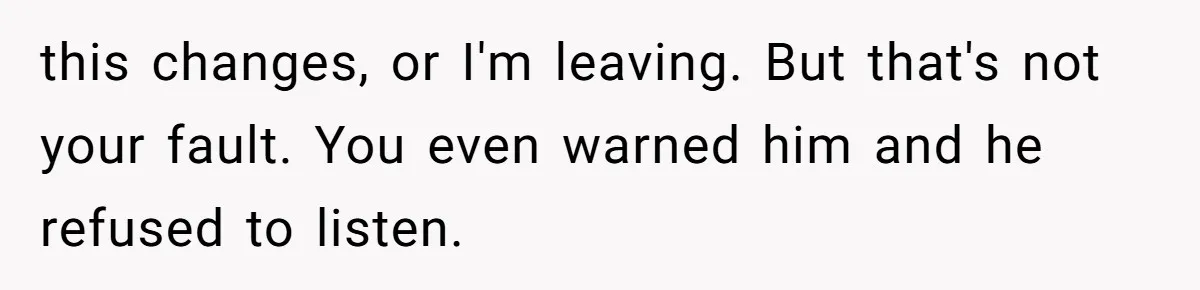 this changes, or I'm leaving. But that's not your fault. You even warned him and he refused to listen.