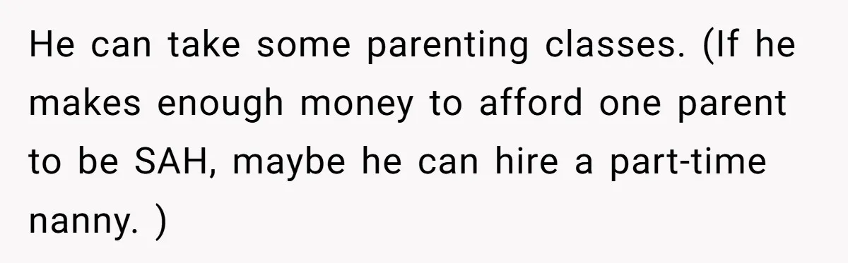 He can take some parenting classes. (If he makes enough money to afford one parent to be SAH, maybe he can hire a part-time nanny. )