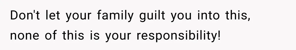 Don't let your family guilt you into this, none of this is your responsibility!