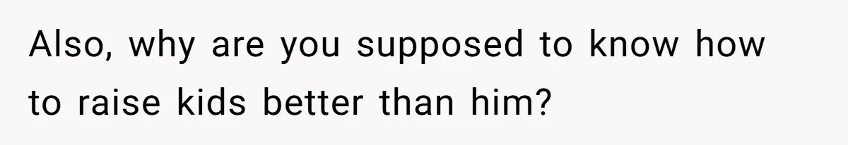 Also, why are you supposed to know how to raise kids better than him?