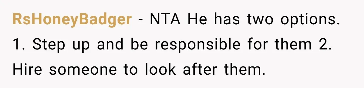 RsHoneyBadger − NTA He has two options. 1. Step up and be responsible for them 2. Hire someone to look after them.